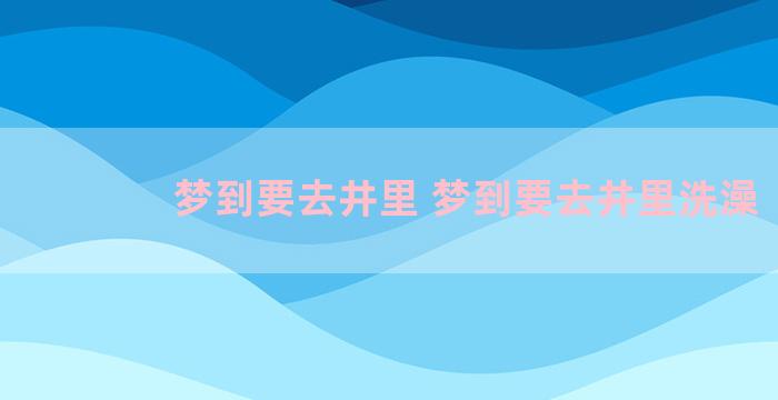 梦到要去井里 梦到要去井里洗澡